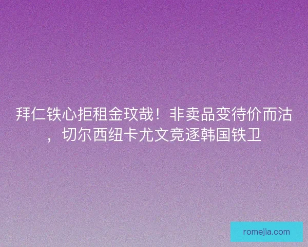 拜仁铁心拒租金玟哉！非卖品变待价而沽，切尔西纽卡尤文竞逐韩国铁卫