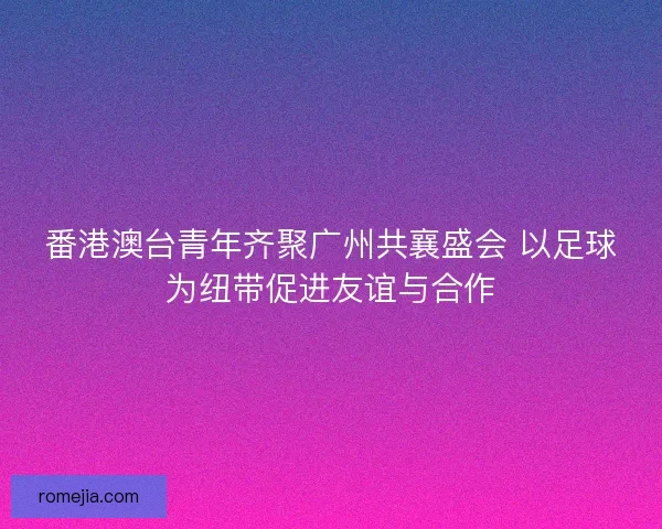 番港澳台青年齐聚广州共襄盛会 以足球为纽带促进友谊与合作