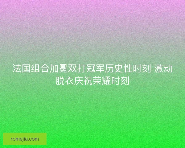 法国组合加冕双打冠军历史性时刻 激动脱衣庆祝荣耀时刻