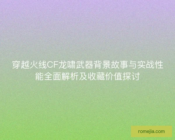 穿越火线CF龙啸武器背景故事与实战性能全面解析及收藏价值探讨